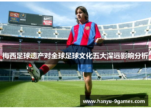 梅西足球遗产对全球足球文化五大深远影响分析