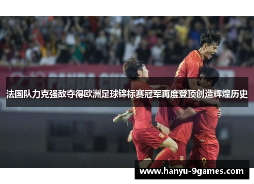 法国队力克强敌夺得欧洲足球锦标赛冠军再度登顶创造辉煌历史