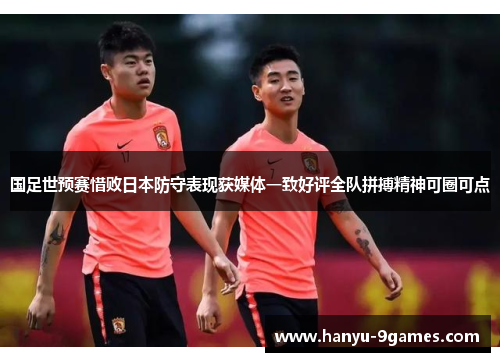 国足世预赛惜败日本防守表现获媒体一致好评全队拼搏精神可圈可点